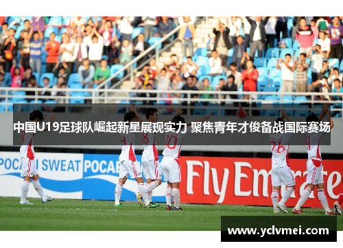中国U19足球队崛起新星展现实力 聚焦青年才俊备战国际赛场 中国U19足球队崛起新星展现实力 聚焦青年才俊备战国际赛场