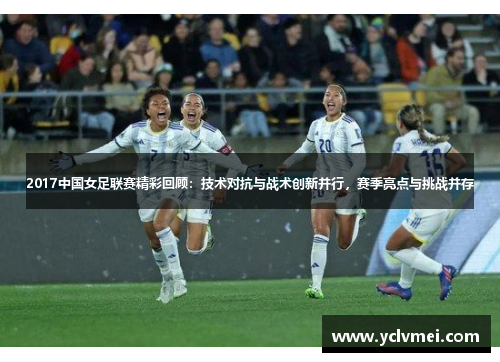 2017中国女足联赛精彩回顾:技术对抗与战术创新并行,赛季亮点与挑战并存 2017中国女足联赛精彩回顾:技术对抗与战术创新并行,赛季亮点与挑战并存