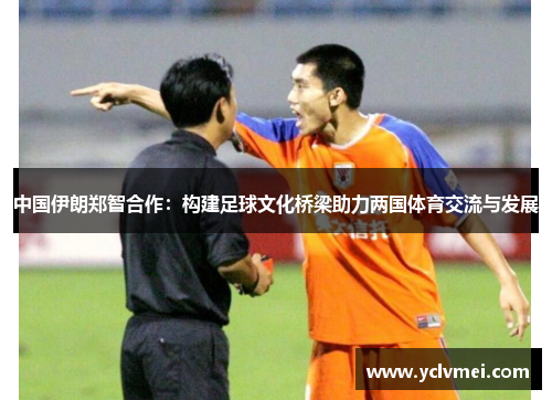 中国伊朗郑智合作:构建足球文化桥梁助力两国体育交流与发展 中国伊朗郑智合作:构建足球文化桥梁助力两国体育交流与发展