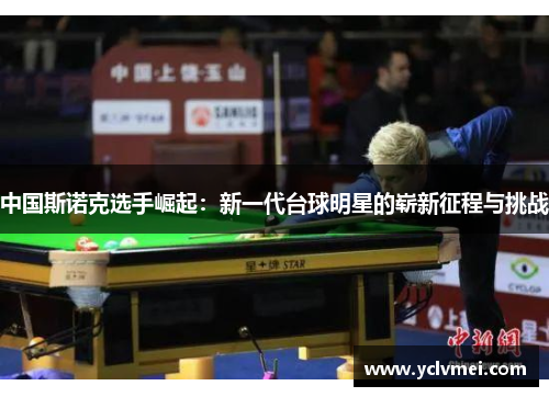中国斯诺克选手崛起:新一代台球明星的崭新征程与挑战 中国斯诺克选手崛起:新一代台球明星的崭新征程与挑战