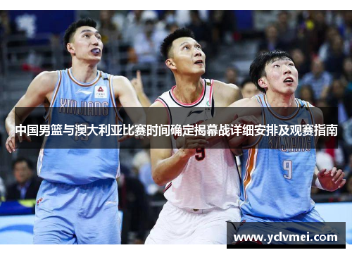 中国男篮与澳大利亚比赛时间确定揭幕战详细安排及观赛指南 中国男篮与澳大利亚比赛时间确定揭幕战详细安排及观赛指南