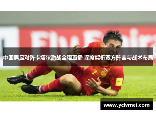 中国男足对阵卡塔尔激战全程直播 深度解析双方阵容与战术布局 中国男足对阵卡塔尔激战全程直播 深度解析双方阵容与战术布局