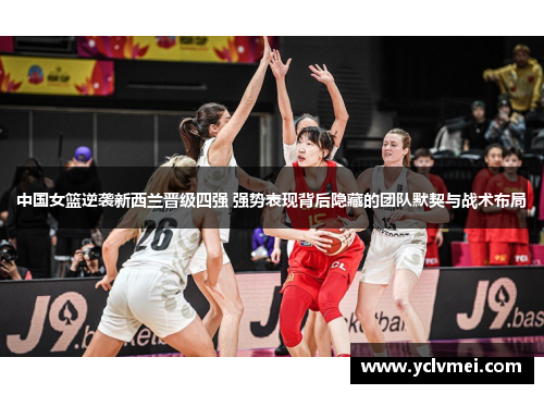中国女篮逆袭新西兰晋级四强 强势表现背后隐藏的团队默契与战术布局 中国女篮逆袭新西兰晋级四强 强势表现背后隐藏的团队默契与战术布局