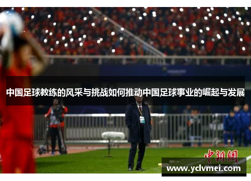 中国足球教练的风采与挑战如何推动中国足球事业的崛起与发展 中国足球教练的风采与挑战如何推动中国足球事业的崛起与发展