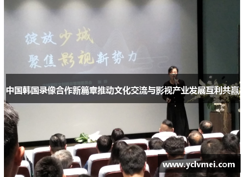中国韩国录像合作新篇章推动文化交流与影视产业发展互利共赢 中国韩国录像合作新篇章推动文化交流与影视产业发展互利共赢