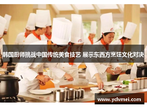 韩国厨师挑战中国传统美食技艺 展示东西方烹饪文化对决 韩国厨师挑战中国传统美食技艺 展示东西方烹饪文化对决